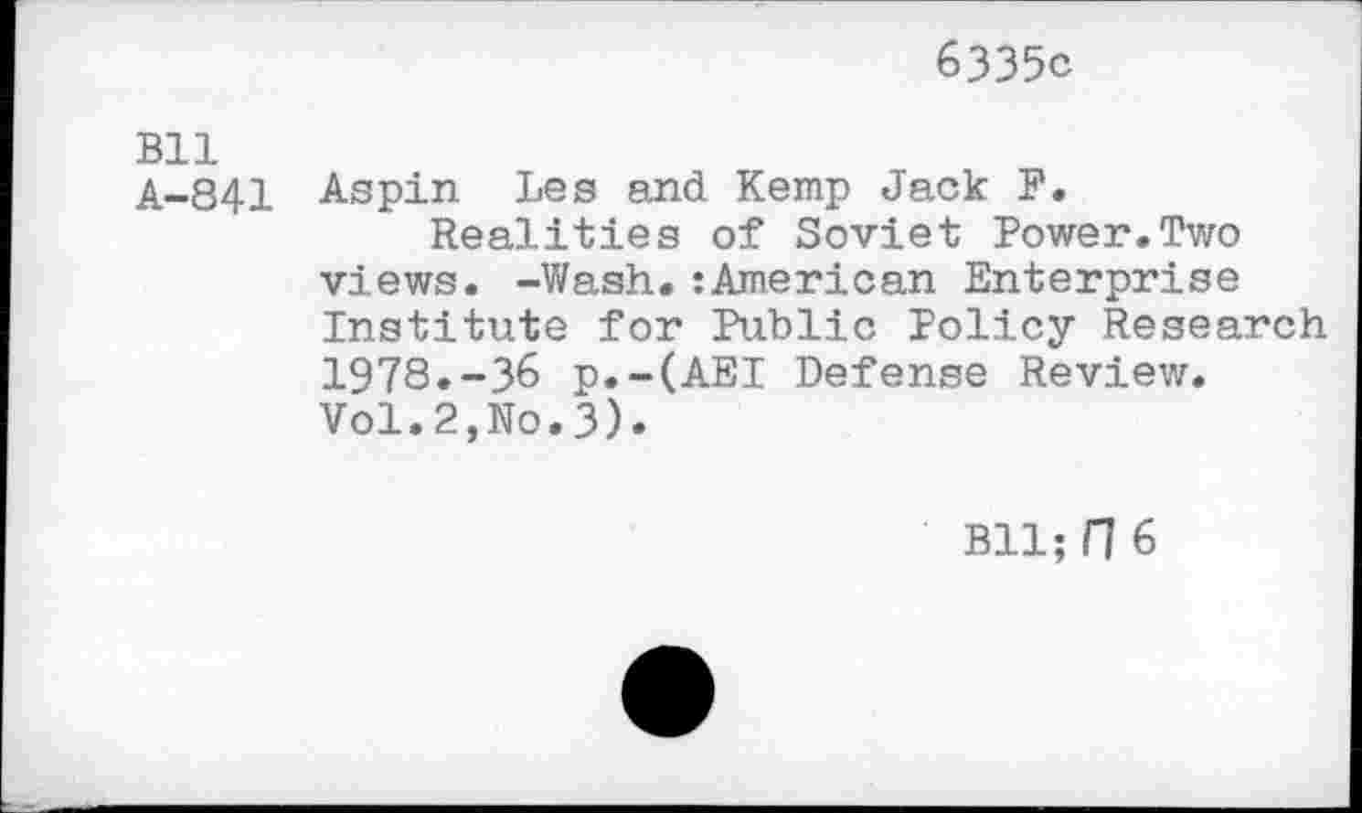 ﻿6335c
Bll
A-841 Aspin Les and Kemp Jack F.
Realities of Soviet Power.Two views. -Wash.:American Enterprise Institute for Public Policy Research 1978.-36 p.-(AEI Defense Review. Vol.2,No.3).
Bll; Fl 6